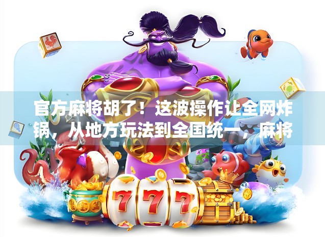 官方麻将胡了！这波操作让全网炸锅，从地方玩法到全国统一，麻将上岸背后藏着什么？